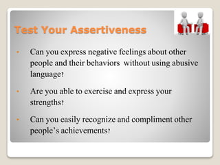 Test Your Assertiveness
• Can you express negative feelings about other
people and their behaviors without using abusive
language?
• Are you able to exercise and express your
strengths?
• Can you easily recognize and compliment other
people’s achievements?
 
