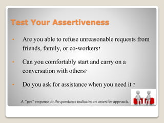 Test Your Assertiveness
• Are you able to refuse unreasonable requests from
friends, family, or co-workers?
• Can you comfortably start and carry on a
conversation with others?
• Do you ask for assistance when you need it ?
A “yes” response to the questions indicates an assertive approach.
 