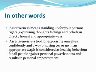 In other words
 Assertiveness means standing up for your personal
rights ,expressing thoughts feelings and beliefs in
direct , honest and appropriate ways.
 Assertiveness is a tool for expressing ourselves
confidently and a way of saying yes or no in an
appropriate way.It is considered as healthy behaviour
for all people against personal powerlessness and
results in personal empowerment
 