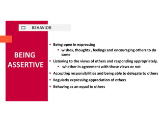 BEHAVIOR
BEING
ASSERTIVE
 Being open in expressing
 wishes, thoughts , feelings and encouraging others to do
same
 Listening to the views of others and responding appropriately,
 whether in agreement with those views or not
 Accepting responsibilities and being able to delegate to others
 Regularly expressing appreciation of others
 Behaving as an equal to others
 