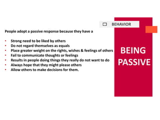 BEHAVIOR
BEING
PASSIVE
People adopt a passive response because they have a
• Strong need to be liked by others
• Do not regard themselves as equals
• Place greater weight on the rights, wishes & feelings of others
• Fail to communicate thoughts or feelings
• Results in people doing things they really do not want to do
• Always hope that they might please others
• Allow others to make decisions for them.
 