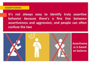 ASSERTIVENESS
It's not always easy to identify truly assertive
behavior because there's a fine line between
assertiveness and aggression, and people can often
confuse the two
Assertivene
ss is based
on balance
 