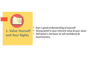 1. Value Yourself
and Your Rights
• Gain a good understanding of yourself
• Strong belief in your inherent value & your value
• Self-belief is the basis of self-confidence &
Assertiveness
 