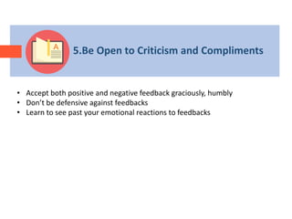 5.Be Open to Criticism and Compliments
• Accept both positive and negative feedback graciously, humbly
• Don’t be defensive against feedbacks
• Learn to see past your emotional reactions to feedbacks
 