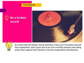 TECHNIQUES
Be a broken
record
Be careful with the broken record technique. If you use it to protect yourself
from exploitation, that's good. But if you use it to bully someone into taking
action that's against their interests, it can be manipulative and dishonest.
 