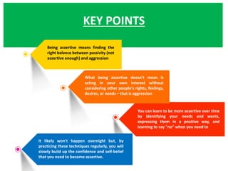 KEY POINTS
Being assertive means finding the
right balance between passivity (not
assertive enough) and aggression
What being assertive doesn't mean is
acting in your own interest without
considering other people's rights, feelings,
desires, or needs – that is aggression
You can learn to be more assertive over time
by identifying your needs and wants,
expressing them in a positive way, and
learning to say "no" when you need to
It likely won't happen overnight but, by
practicing these techniques regularly, you will
slowly build up the confidence and self-belief
that you need to become assertive.
 