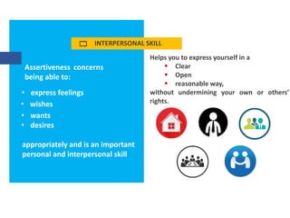 INTERPERSONAL SKILL
Assertiveness concerns
being able to:
• express feelings
• wishes
• wants
• desires
appropriately and is an important
personal and interpersonal skill
Helps you to express yourself in a
 Clear
 Open
 reasonable way,
without undermining your own or others’
rights.
 