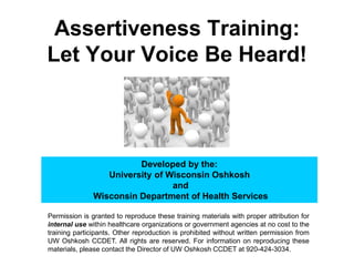 Assertiveness Training:
Let Your Voice Be Heard!
Developed by the:
University of Wisconsin Oshkosh
and
Wisconsin Department of Health Services
Permission is granted to reproduce these training materials with proper attribution for
internal use within healthcare organizations or government agencies at no cost to the
training participants. Other reproduction is prohibited without written permission from
UW Oshkosh CCDET. All rights are reserved. For information on reproducing these
materials, please contact the Director of UW Oshkosh CCDET at 920-424-3034.
 