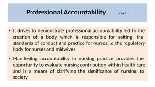 Professional Accountability cont…
• It drives to demonstrate professional accountability led to the
creation of a body which is responsible for setting the
standards of conduct and practice for nurses i.e the regulatory
body for nurses and midwives
• Manifesting accountability in nursing practice provides the
opportunity to evaluate nursing contribution within health care
and is a means of clarifying the significance of nursing to
society
 