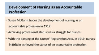 Development of Nursing as an Accountable
Profession
• Susan McGann traces the development of nursing as an
accountable profession in 1919
• Achieving professional status was a struggle for nurses
• With the passing of the Nurses’ Registration Acts, in 1919, nurses
in Britain achieved the status of an accountable profession
 
