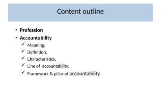 Content outline
• Profession
• Accountability
 Meaning,
 Definition,
 Characteristics,
 Line of accountability,
 Framework & pillar of accountability
 