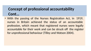 Concept of professional accountability
Cont…
• With the passing of the Nurses Registration Act, in 1919,
nurses in Britain achieved the status of an accountable
profession, which meant that registered nurses were legally
accountable for their work and can be struck off the register
for unprofessional behaviour (Tilley and Watson 2004).
 
