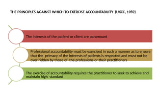THE PRINCIPLES AGAINST WHICH TO EXERCISE ACCOUNTABILITY (UKCC, 1989)
The interests of the patient or client are paramount
Professional accountability must be exercised in such a manner as to ensure
that the primacy of the interests of patients is respected and must not be
over ridden by those of the professions or their practitioners
The exercise of accountability requires the practitioner to seek to achieve and
maintain high standard
 