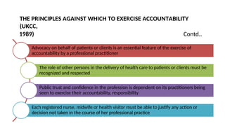 THE PRINCIPLES AGAINST WHICH TO EXERCISE ACCOUNTABILITY
(UKCC,
1989) Contd..
Advocacy on behalf of patients or clients is an essential feature of the exercise of
accountability by a professional practitioner
The role of other persons in the delivery of health care to patients or clients must be
recognized and respected
Public trust and confidence in the profession is dependent on its practitioners being
seen to exercise their accountability, responsibility
Each registered nurse, midwife or health visitor must be able to justify any action or
decision not taken in the course of her professional practice
 