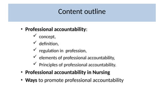• Professional accountability:
 concept,
 definition,
 regulation in profession,
 elements of professional accountability,
 Principles of professional accountability.
• Professional accountability in Nursing
• Ways to promote professional accountability
Content outline
 