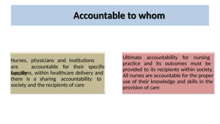 Accountable to whom
Nurses, physicians and institutions
are
equally
accountable for their specific
functions, within healthcare delivery and
there is a sharing accountability to
society and the recipients of care
Ultimate accountability for nursing
practice and its outcomes must be
provided to its recipients within society.
All nurses are accountable for the proper
use of their knowledge and skills in the
provision of care
 