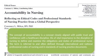 The concept of accountability is a concept closely aligned with public trust and
confidence with a healthcare discipline. Itis of vital importance to the discipline of
nursing to define and examine the obligations and duties of professional nurse.
The term is referred to and often defined through international and national
professional codes of nursing and in standards of nursing practice documents.
 
