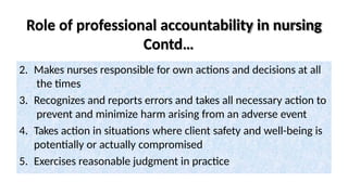 Role of professional accountability in nursing
Contd…
2. Makes nurses responsible for own actions and decisions at all
the times
3. Recognizes and reports errors and takes all necessary action to
prevent and minimize harm arising from an adverse event
4. Takes action in situations where client safety and well-being is
potentially or actually compromised
5. Exercises reasonable judgment in practice
 