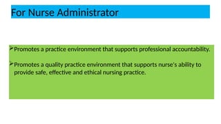 For Nurse Administrator
Promotes a practice environment that supports professional accountability.
Promotes a quality practice environment that supports nurse's ability to
provide safe, effective and ethical nursing practice.
 
