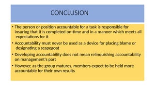 CONCLUSION
• The person or position accountable for a task is responsible for
insuring that it is completed on-time and in a manner which meets all
expectations for it
• Accountability must never be used as a device for placing blame or
designating a scapegoat
• Developing accountability does not mean relinquishing accountability
on management's part
• However, as the group matures, members expect to be held more
accountable for their own results
 