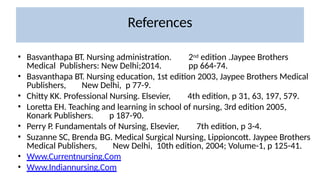 References
• Basvanthapa BT. Nursing administration. 2nd edition .Jaypee Brothers
Medical Publishers: New Delhi;2014. pp 664-74.
• Basvanthapa BT. Nursing education, 1st edition 2003, Jaypee Brothers Medical
Publishers, New Delhi, p 77-9.
• Chitty KK. Professional Nursing. Elsevier, 4th edition, p 31, 63, 197, 579.
• Loretta EH. Teaching and learning in school of nursing, 3rd edition 2005,
Konark Publishers. p 187-90.
• Perry P. Fundamentals of Nursing, Elsevier, 7th edition, p 3-4.
• Suzanne SC, Brenda BG. Medical Surgical Nursing, Lippioncott. Jaypee Brothers
Medical Publishers, New Delhi, 10th edition, 2004; Volume-1, p 125-41.
• Www.Currentnursing.Com
• Www.Indiannursing.Com
 