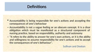 Definitions
 Accountability is being responsible for one's actions and accepting the
consequences of one's behaviour
– Accountability is not a vague feeling or an obscure concept. It is a clear
obligation which must be manifested as a structured component of
nursing practice, based on responsibility, authority and autonomy
– “It refers to the ability to answer for one's own actions, or it is the ability
and willingness to assume responsibility for one's actions and to accept
the consequences of one's behaviour”.
Sullivan and Deekan
 