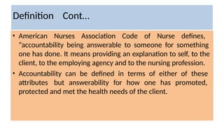 Definition Cont…
• American Nurses Association Code of Nurse defines,
“accountability being answerable to someone for something
one has done. It means providing an explanation to self, to the
client, to the employing agency and to the nursing profession.
• Accountability can be defined in terms of either of these
attributes but answerability for how one has promoted,
protected and met the health needs of the client.
 