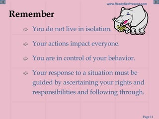 Remember You do not live in isolation. Your actions impact everyone. You are in control of your behavior. Your response to a situation must be guided by ascertaining your rights and responsibilities and following through. 