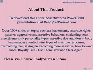 About This Product :   To download this entire Assertiveness PowerPoint presentation visit ReadySetPresent.com Over 100+ s lides on topics such as: I statements, assertive rights, passive, aggressive and assertive behaviors, evaluating your assertiveness, six personality types, assertive do's and don'ts, body language, eye contact, nine types of assertive responses, overcoming fear, saying no, becoming more assertive, how to's and more. Royalty Free - Use Them Over and Over Again.  Please Visit:  www.ReadySetPresent.com 