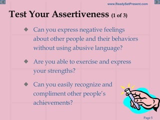 Test Your Assertiveness  (1 of 3) Can you express negative feelings about other people and their behaviors  without using abusive language? Are you able to exercise and express your strengths? Can you easily recognize and compliment other people’s achievements? 