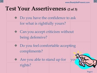 Test Your Assertiveness  (2 of 3) Do you have the confidence to ask for what is rightfully yours? Can you accept criticism without being defensive? Do you feel comfortable accepting compliments? Are you able to stand up for  your rights? 