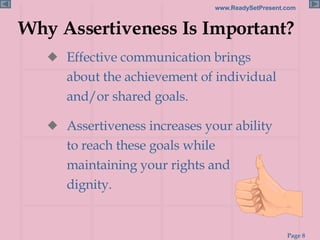 Why Assertiveness Is Important? Effective communication brings about the achievement of individual and/or shared goals. Assertiveness increases your ability to reach these goals while maintaining your rights and dignity. 