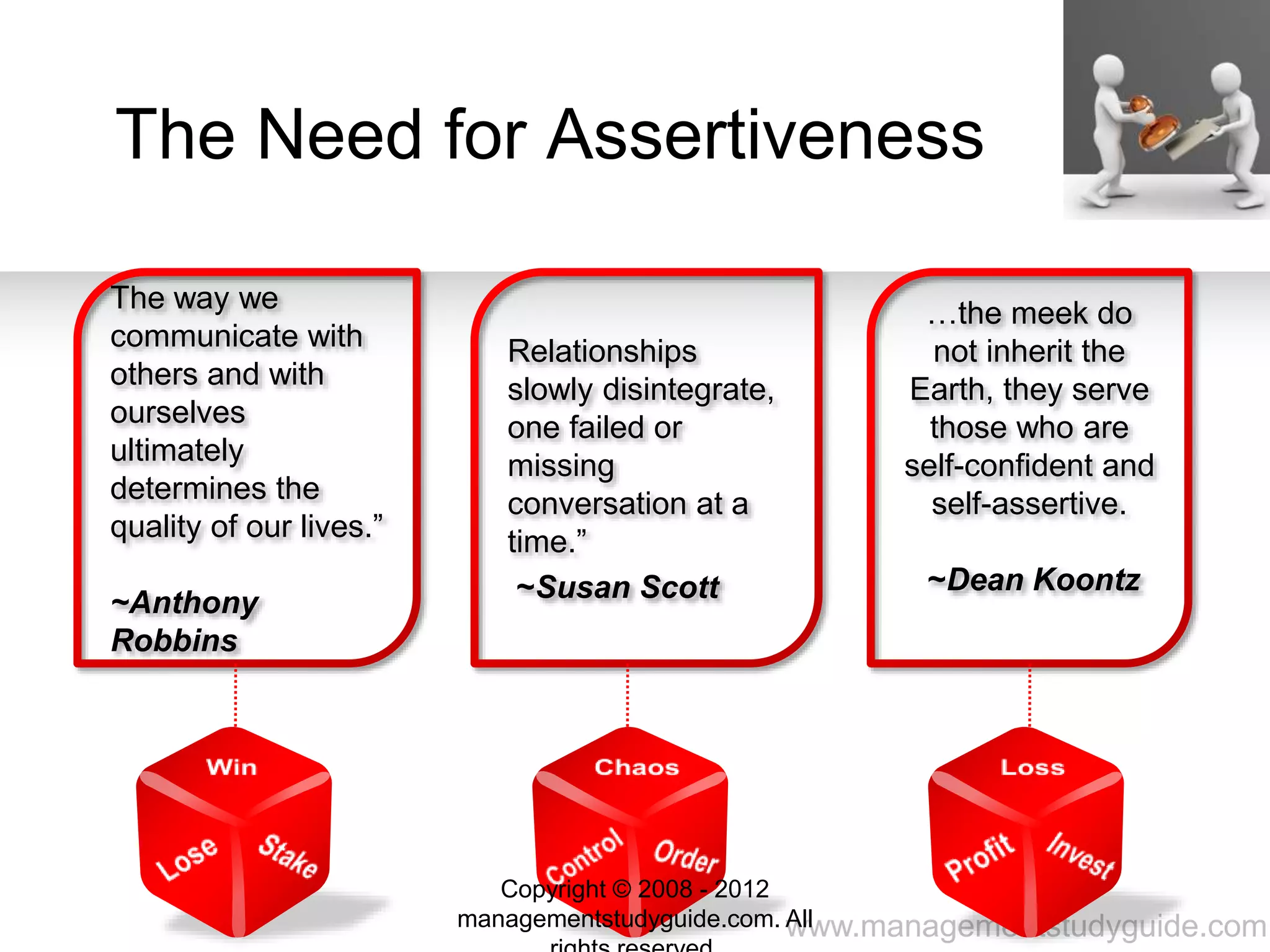 www.managementstudyguide.com
The Need for Assertiveness
The way we
communicate with
others and with
ourselves
ultimately
determines the
quality of our lives.”
~Anthony
Robbins
Relationships
slowly disintegrate,
one failed or
missing
conversation at a
time.”
~Susan Scott
…the meek do
not inherit the
Earth, they serve
those who are
self-confident and
self-assertive.
~Dean Koontz
Copyright © 2008 - 2012
managementstudyguide.com. All
 