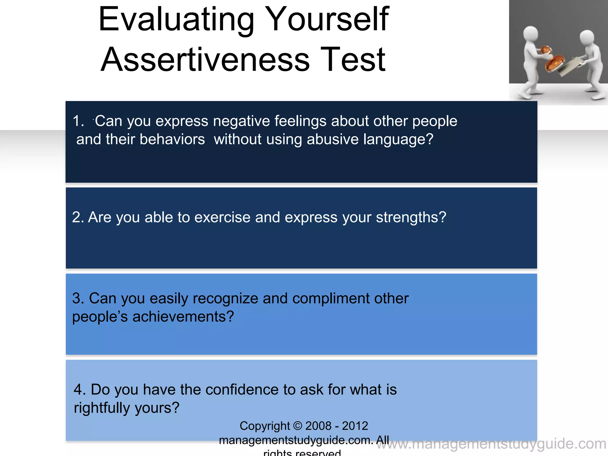 www.managementstudyguide.com
Evaluating Yourself
Assertiveness Test
.
1. Can you express negative feelings about other people
and their behaviors without using abusive language?
2. Are you able to exercise and express your strengths?
3. Can you easily recognize and compliment other
people’s achievements?
4. Do you have the confidence to ask for what is
rightfully yours?
Copyright © 2008 - 2012
managementstudyguide.com. All
 