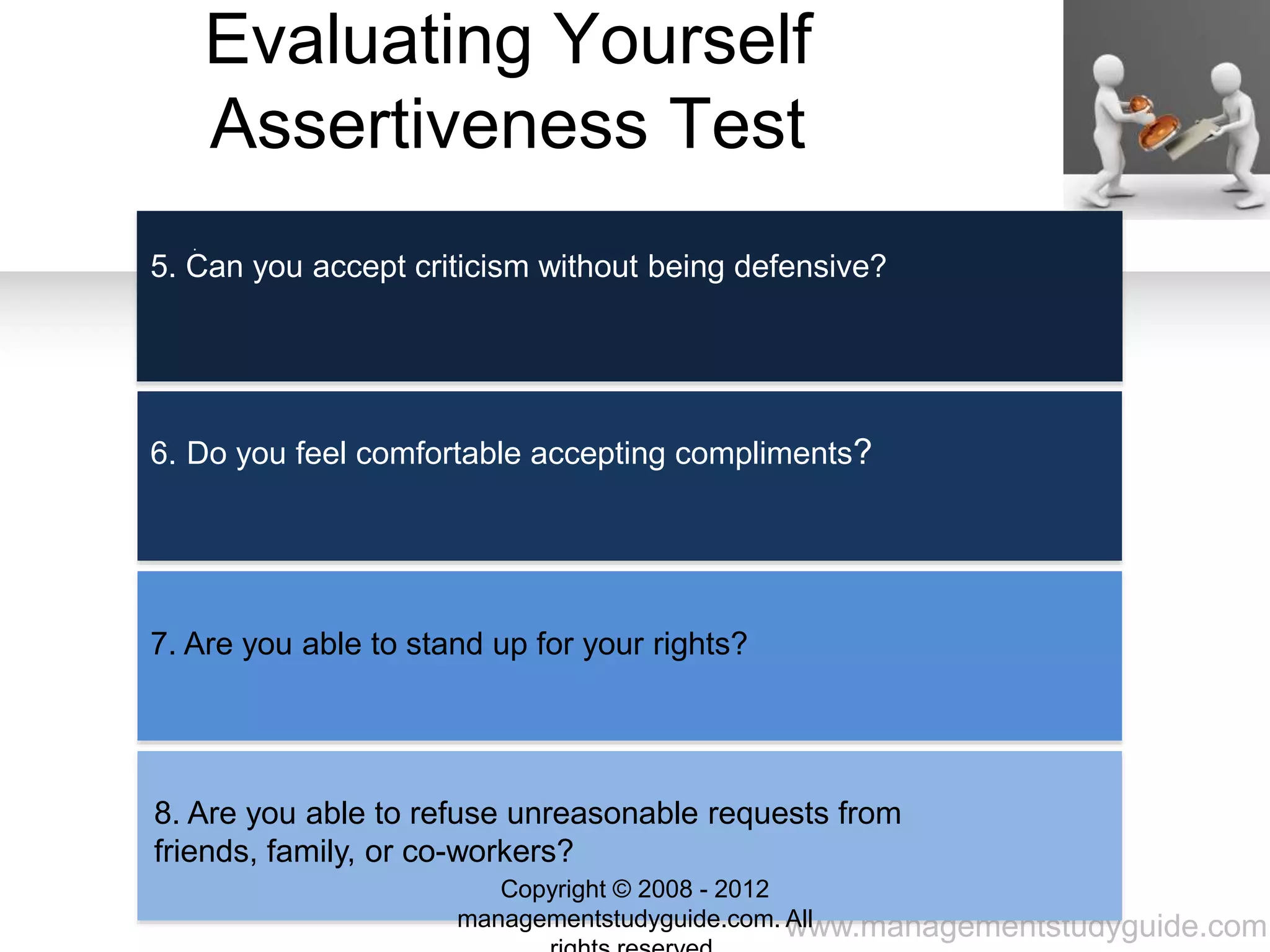 www.managementstudyguide.com
Evaluating Yourself
Assertiveness Test
.
5. Can you accept criticism without being defensive?
6. Do you feel comfortable accepting compliments?
7. Are you able to stand up for your rights?
8. Are you able to refuse unreasonable requests from
friends, family, or co-workers?
Copyright © 2008 - 2012
managementstudyguide.com. All
 