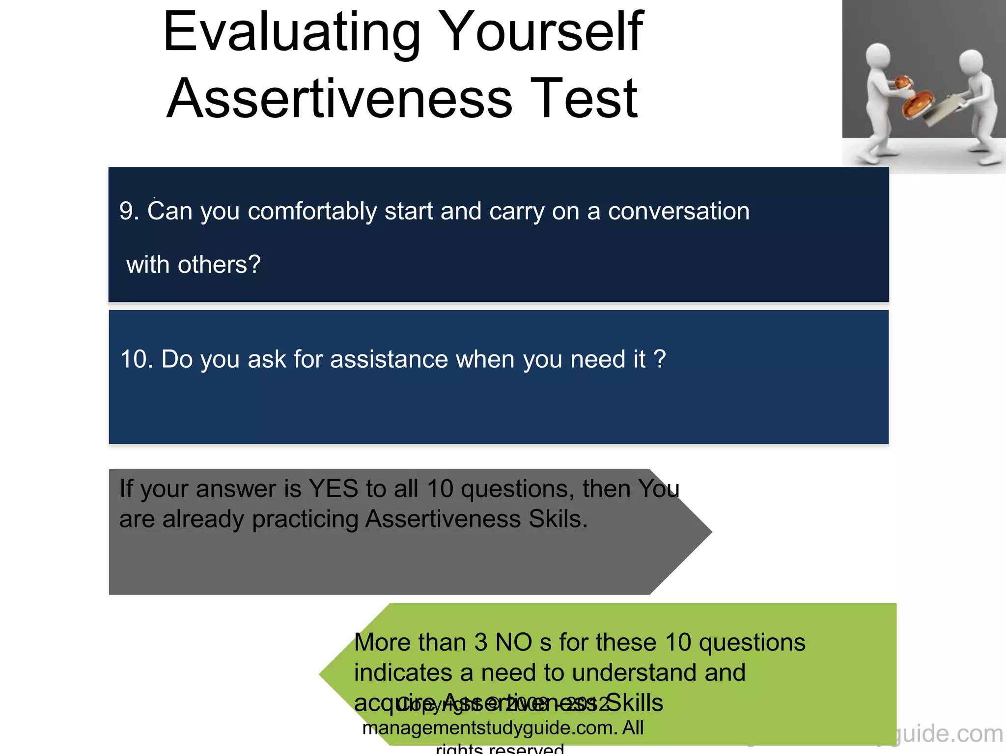 www.managementstudyguide.com
Evaluating Yourself
Assertiveness Test
.
9. Can you comfortably start and carry on a conversation
with others?
10. Do you ask for assistance when you need it ?
If your answer is YES to all 10 questions, then You
are already practicing Assertiveness Skils.
More than 3 NO s for these 10 questions
indicates a need to understand and
acquire Assertiveness SkillsCopyright © 2008 - 2012
managementstudyguide.com. All
 
