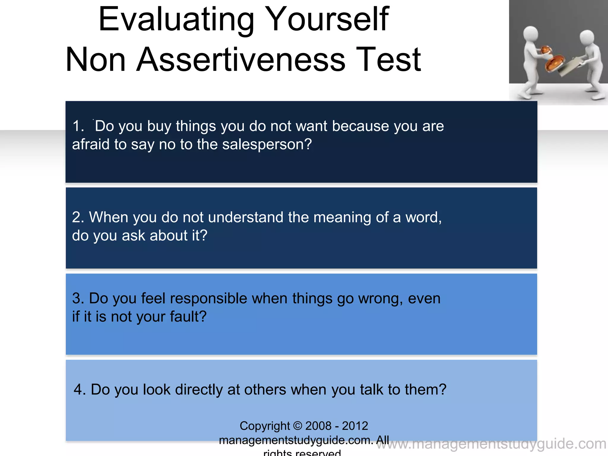 www.managementstudyguide.com
Evaluating Yourself
Non Assertiveness Test
.
1. Do you buy things you do not want because you are
afraid to say no to the salesperson?
2. When you do not understand the meaning of a word,
do you ask about it?
3. Do you feel responsible when things go wrong, even
if it is not your fault?
4. Do you look directly at others when you talk to them?
Copyright © 2008 - 2012
managementstudyguide.com. All
 