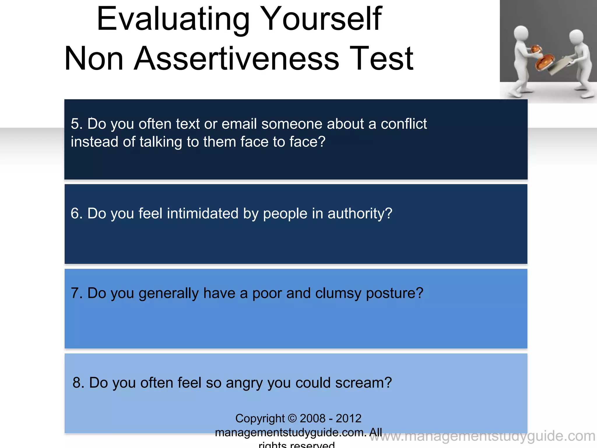 www.managementstudyguide.com
Evaluating Yourself
Non Assertiveness Test
.
5. Do you often text or email someone about a conflict
instead of talking to them face to face?
6. Do you feel intimidated by people in authority?
7. Do you generally have a poor and clumsy posture?
8. Do you often feel so angry you could scream?
Copyright © 2008 - 2012
managementstudyguide.com. All
 