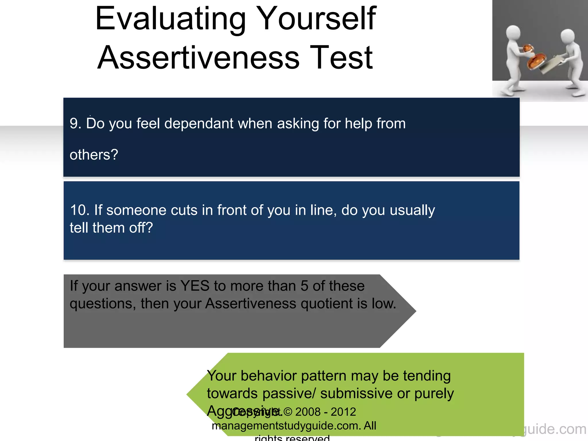 www.managementstudyguide.com
Evaluating Yourself
Assertiveness Test
.
9. Do you feel dependant when asking for help from
others?
10. If someone cuts in front of you in line, do you usually
tell them off?
If your answer is YES to more than 5 of these
questions, then your Assertiveness quotient is low.
Your behavior pattern may be tending
towards passive/ submissive or purely
Aggressive.Copyright © 2008 - 2012
managementstudyguide.com. All
 