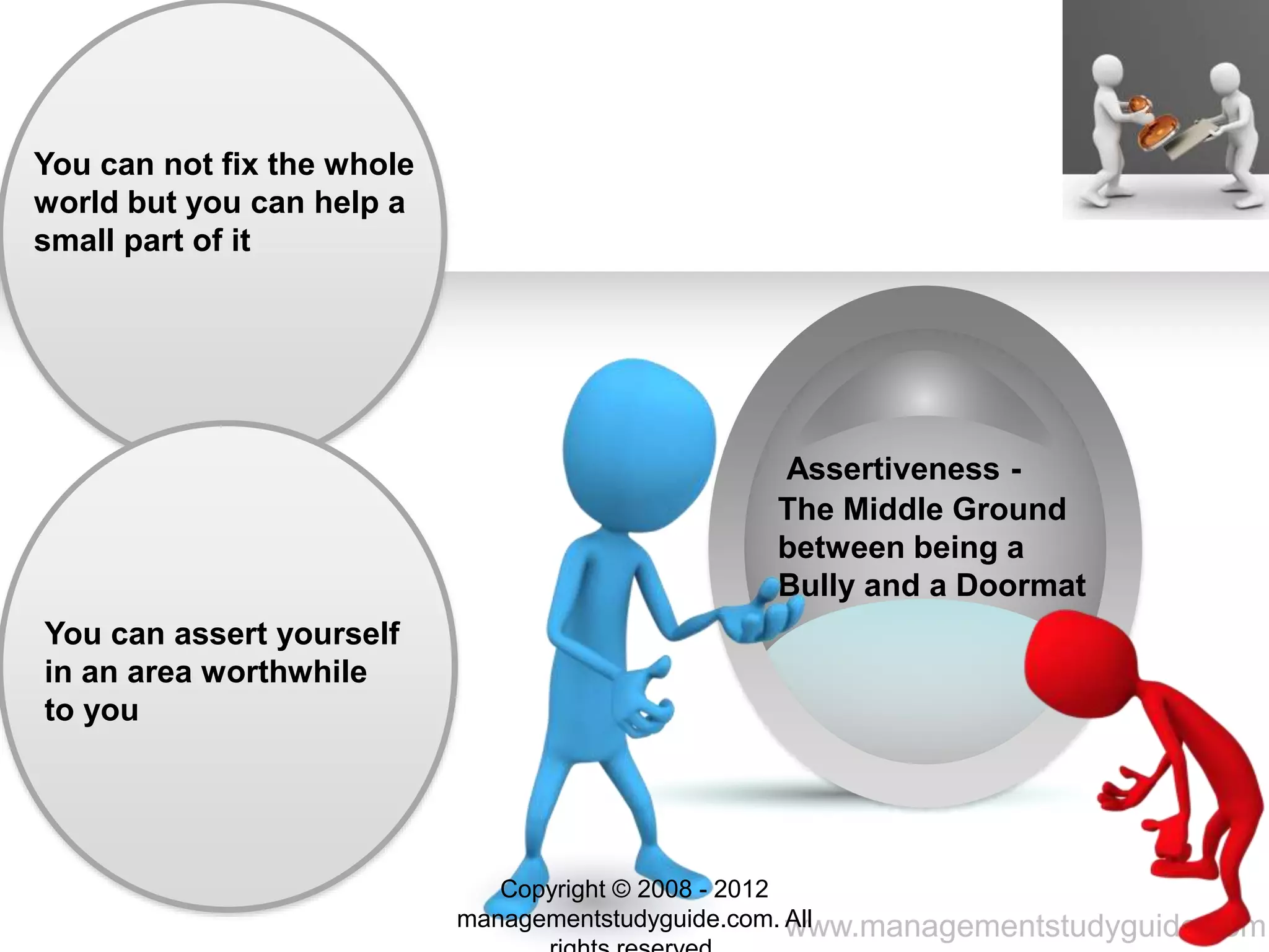 www.managementstudyguide.com
You can not fix the whole
world but you can help a
small part of it
You can assert yourself
in an area worthwhile
to you
Assertiveness -
The Middle Ground
between being a
Bully and a Doormat
Copyright © 2008 - 2012
managementstudyguide.com. All
 