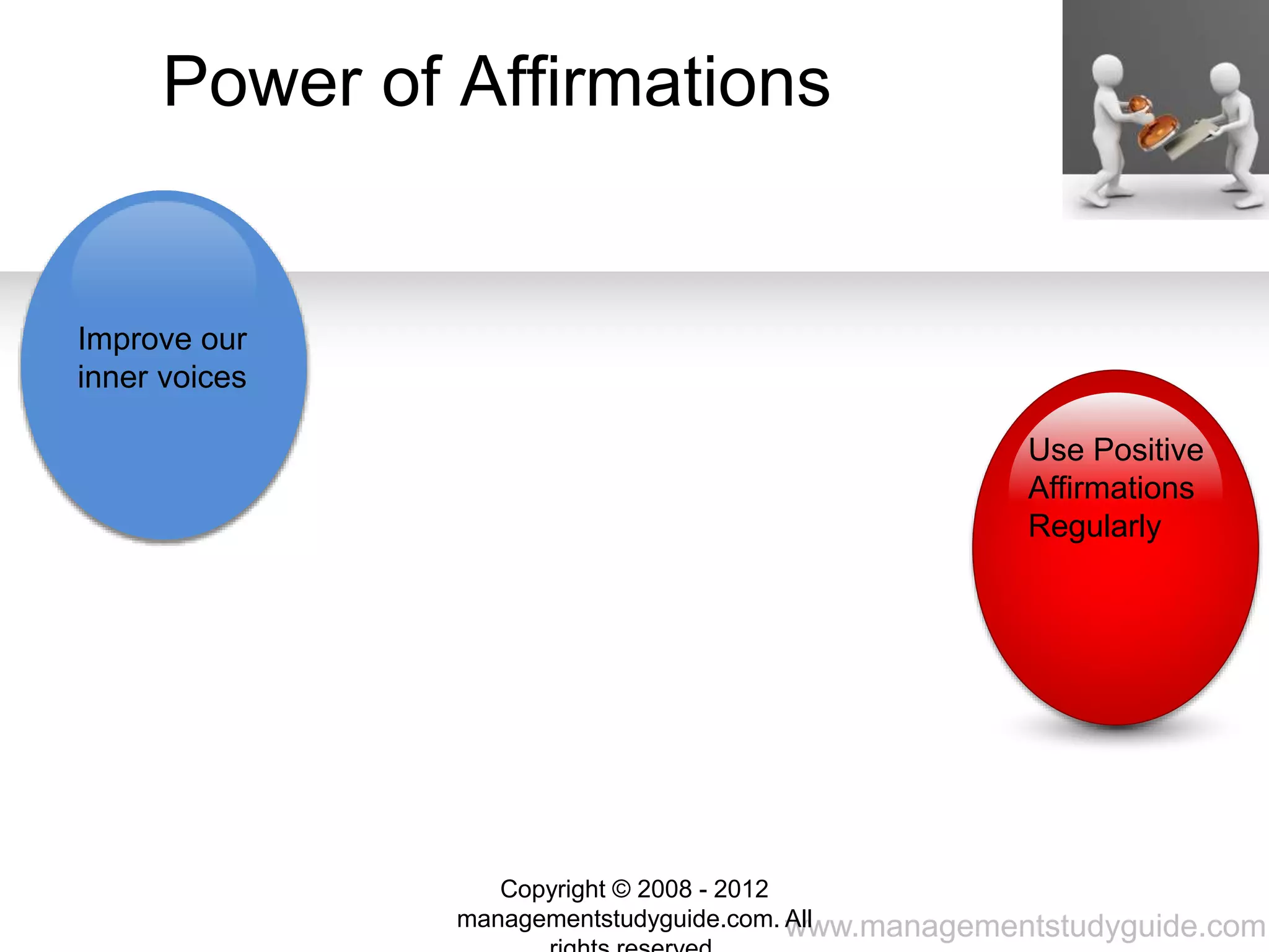 www.managementstudyguide.com
Positive
affirmations
give hope
Gain self-
confidence
Become your
own person
Cast off the
limitations
Better for
our mental
well-being
Power of Affirmations
Improve our
inner voices
Use Positive
Affirmations
Regularly
Copyright © 2008 - 2012
managementstudyguide.com. All
 