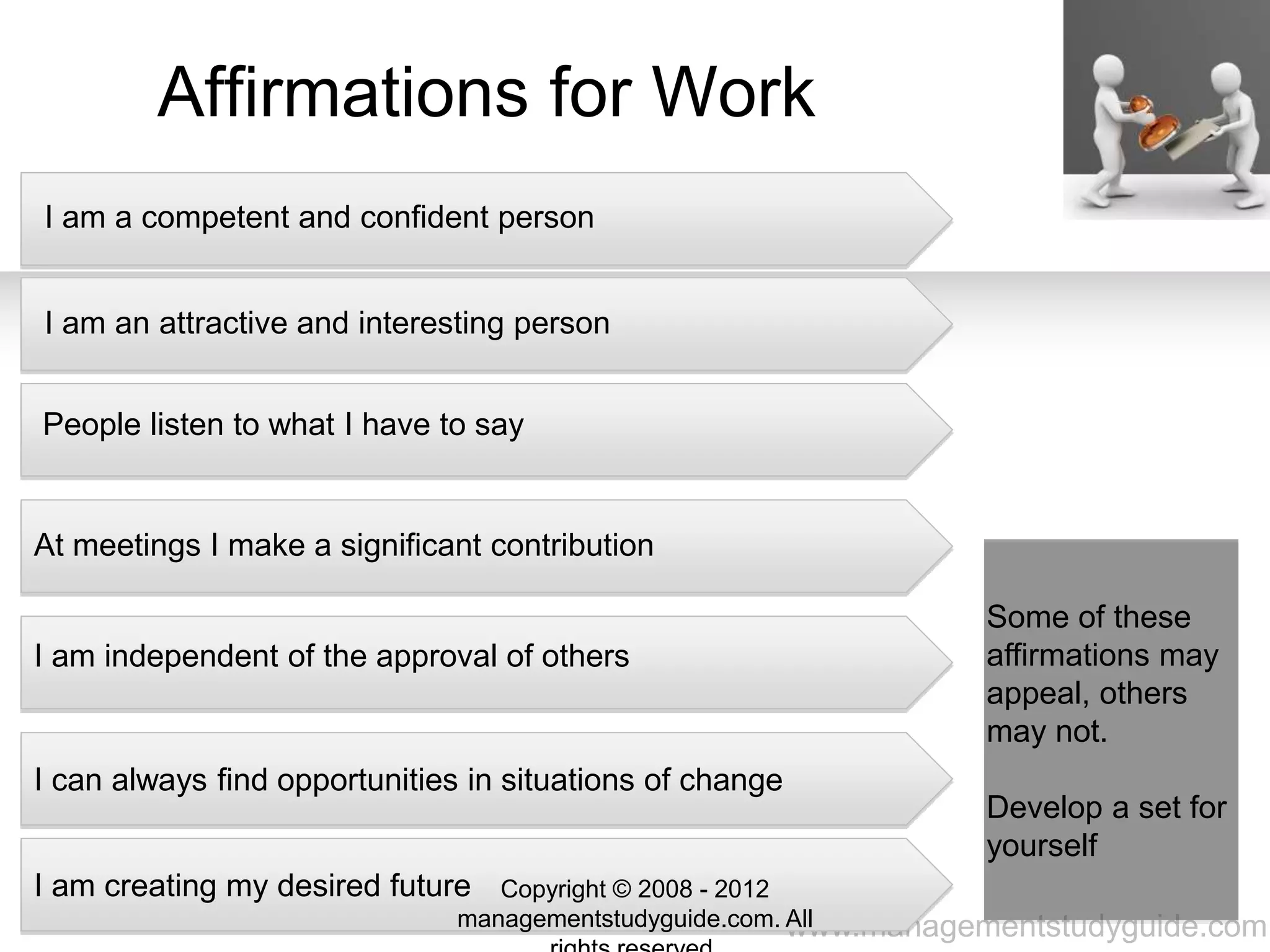 www.managementstudyguide.com
Affirmations for Work
I am a competent and confident person
I am an attractive and interesting person
People listen to what I have to say
At meetings I make a significant contribution
I am independent of the approval of others
I can always find opportunities in situations of change
I am creating my desired future
Some of these
affirmations may
appeal, others
may not.
Develop a set for
yourself
Copyright © 2008 - 2012
managementstudyguide.com. All
 
