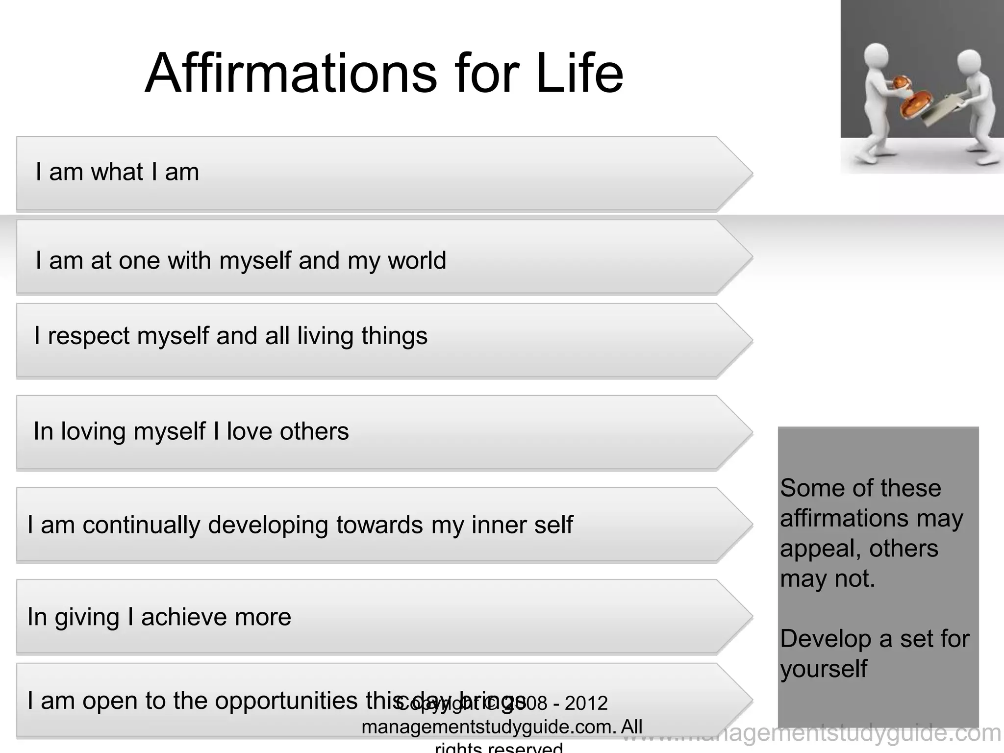 www.managementstudyguide.com
Affirmations for Life
I am what I am
I am at one with myself and my world
I respect myself and all living things
In loving myself I love others
I am continually developing towards my inner self
In giving I achieve more
I am open to the opportunities this day brings
Some of these
affirmations may
appeal, others
may not.
Develop a set for
yourself
Copyright © 2008 - 2012
managementstudyguide.com. All
 