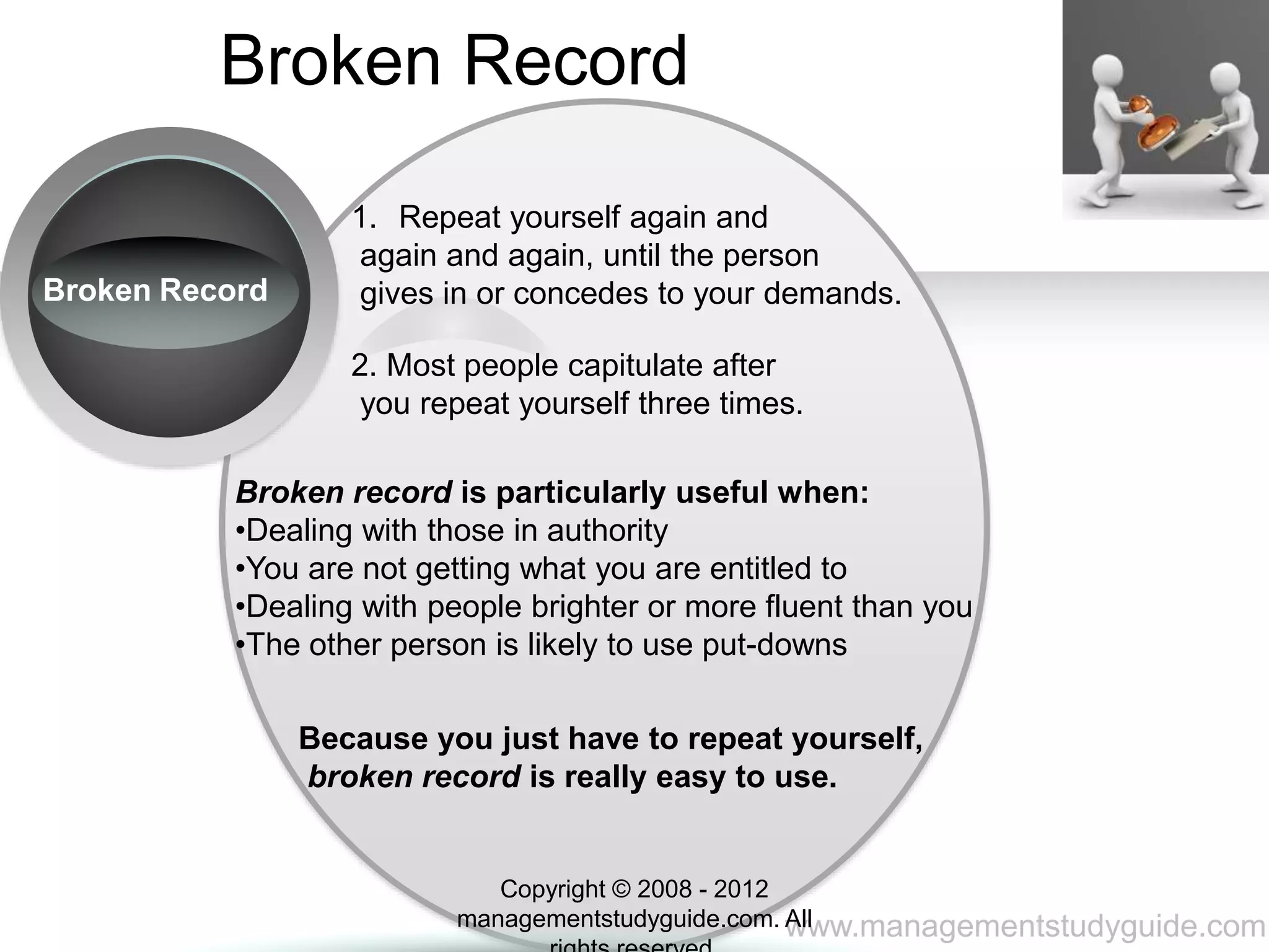 www.managementstudyguide.com
Broken Record
Broken Record
1. Repeat yourself again and
again and again, until the person
gives in or concedes to your demands.
2. Most people capitulate after
you repeat yourself three times.
Broken record is particularly useful when:
•Dealing with those in authority
•You are not getting what you are entitled to
•Dealing with people brighter or more fluent than you
•The other person is likely to use put-downs
Because you just have to repeat yourself,
broken record is really easy to use.
Copyright © 2008 - 2012
managementstudyguide.com. All
 