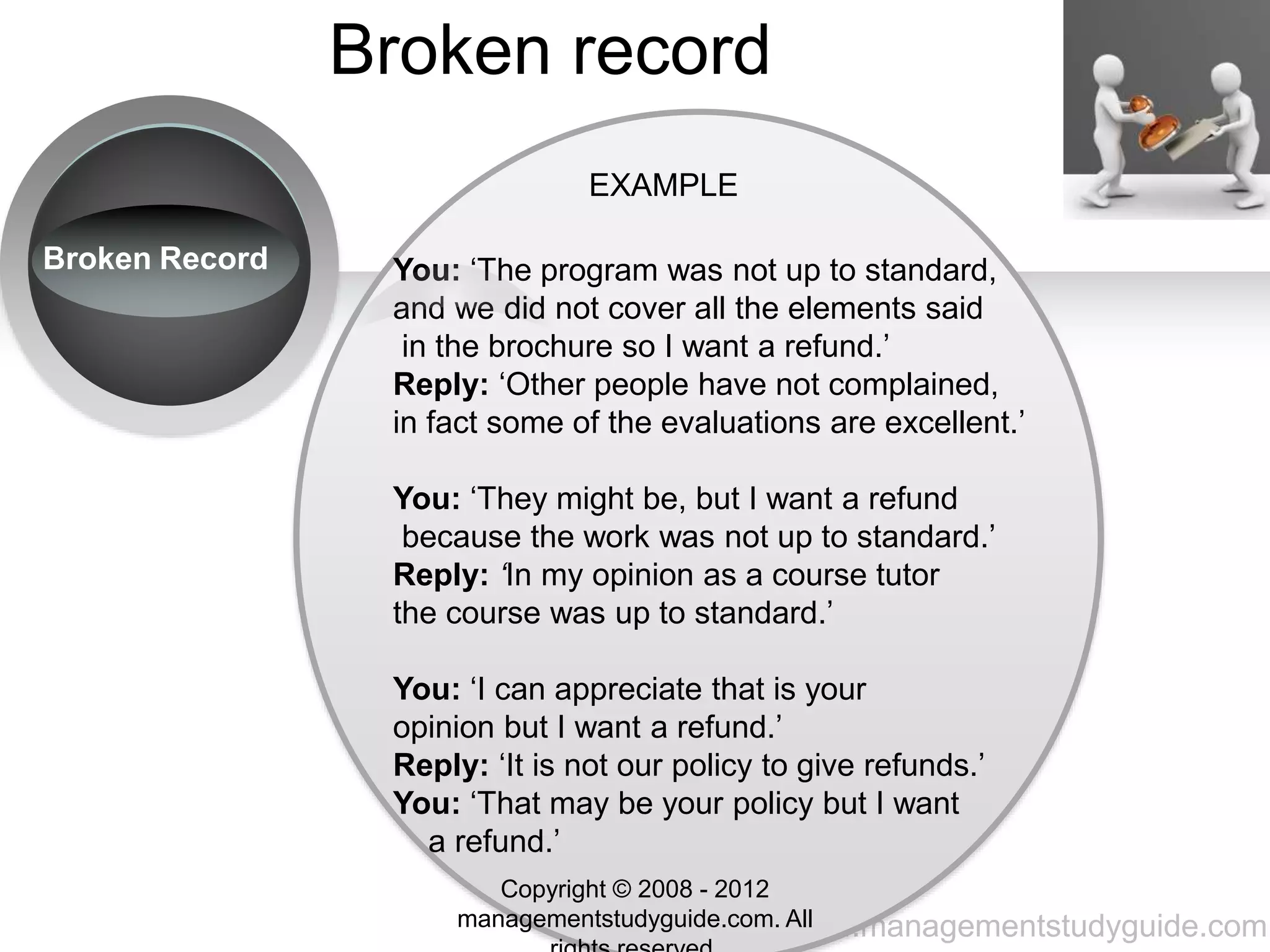 www.managementstudyguide.com
Broken record
EXAMPLE
You: ‘The program was not up to standard,
and we did not cover all the elements said
in the brochure so I want a refund.’
Reply: ‘Other people have not complained,
in fact some of the evaluations are excellent.’
You: ‘They might be, but I want a refund
because the work was not up to standard.’
Reply: ‘In my opinion as a course tutor
the course was up to standard.’
You: ‘I can appreciate that is your
opinion but I want a refund.’
Reply: ‘It is not our policy to give refunds.’
You: ‘That may be your policy but I want
a refund.’
Broken Record
Copyright © 2008 - 2012
managementstudyguide.com. All
 