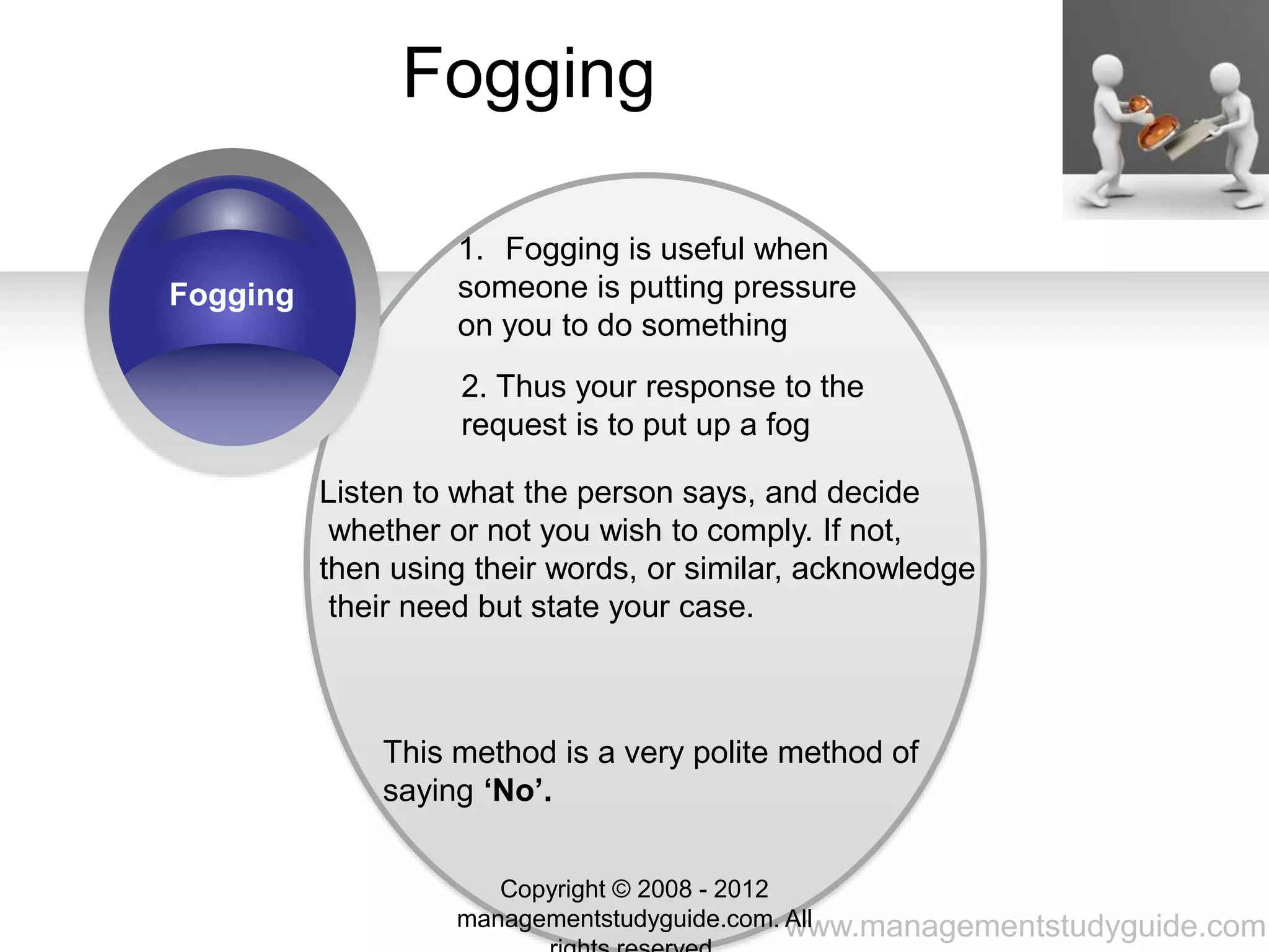 www.managementstudyguide.com
Fogging
Fogging
1. Fogging is useful when
someone is putting pressure
on you to do something
2. Thus your response to the
request is to put up a fog
Listen to what the person says, and decide
whether or not you wish to comply. If not,
then using their words, or similar, acknowledge
their need but state your case.
This method is a very polite method of
saying ‘No’.
Copyright © 2008 - 2012
managementstudyguide.com. All
 