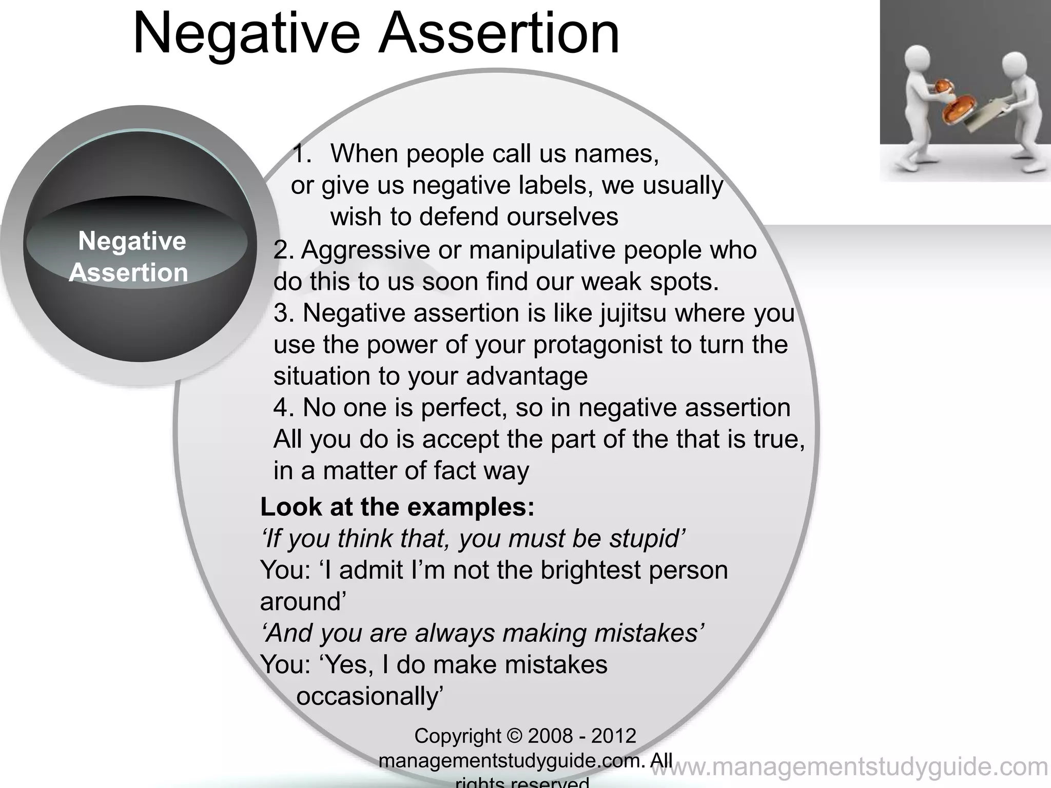 www.managementstudyguide.com
Negative Assertion
Negative
Assertion
1. When people call us names,
or give us negative labels, we usually
wish to defend ourselves
2. Aggressive or manipulative people who
do this to us soon find our weak spots.
3. Negative assertion is like jujitsu where you
use the power of your protagonist to turn the
situation to your advantage
4. No one is perfect, so in negative assertion
All you do is accept the part of the that is true,
in a matter of fact way
Look at the examples:
‘If you think that, you must be stupid’
You: ‘I admit I’m not the brightest person
around’
‘And you are always making mistakes’
You: ‘Yes, I do make mistakes
occasionally’
Copyright © 2008 - 2012
managementstudyguide.com. All
 