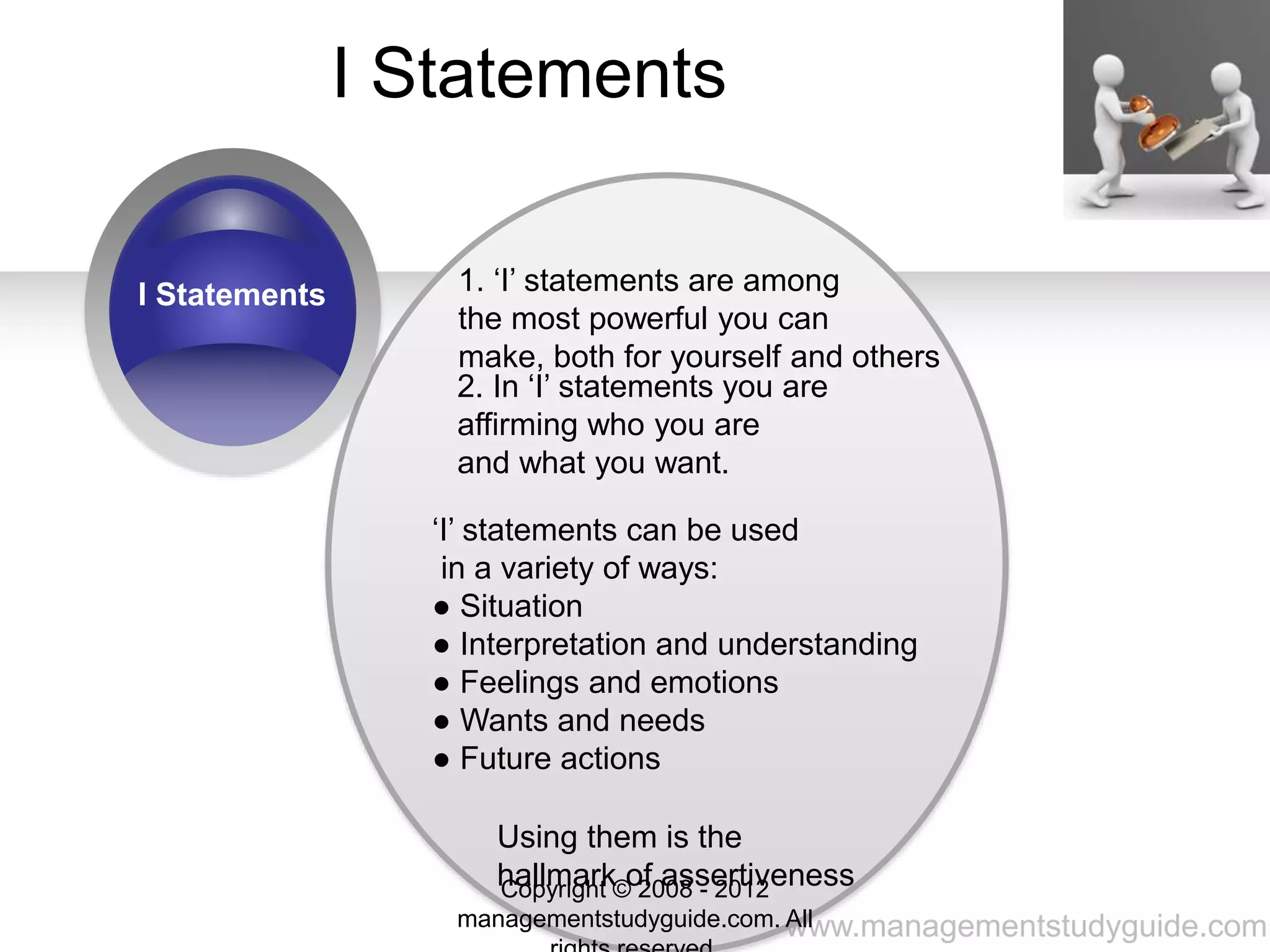 www.managementstudyguide.com
I Statements
I Statements 1. ‘I’ statements are among
the most powerful you can
make, both for yourself and others
2. In ‘I’ statements you are
affirming who you are
and what you want.
‘I’ statements can be used
in a variety of ways:
● Situation
● Interpretation and understanding
● Feelings and emotions
● Wants and needs
● Future actions
Using them is the
hallmark of assertivenessCopyright © 2008 - 2012
managementstudyguide.com. All
 