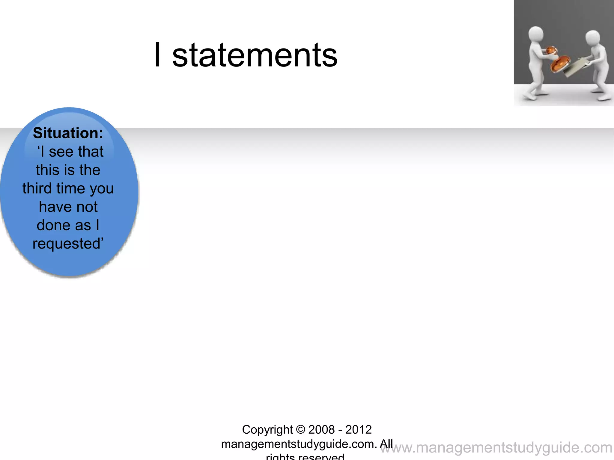 www.managementstudyguide.com
Interpretation:
‘I think you are
trying to do as
little as possible
without me’
Future
Action: ‘I am
going to
report you if
you do this
again’
Want:
‘So I want
you to do
what I ask
even if I’m
not there to
supervise
you’
Feelings: ‘I
feel
disappointed
and annoyed
that I have to
repeat
myself’
I statements
Situation:
‘I see that
this is the
third time you
have not
done as I
requested’
Copyright © 2008 - 2012
managementstudyguide.com. All
 