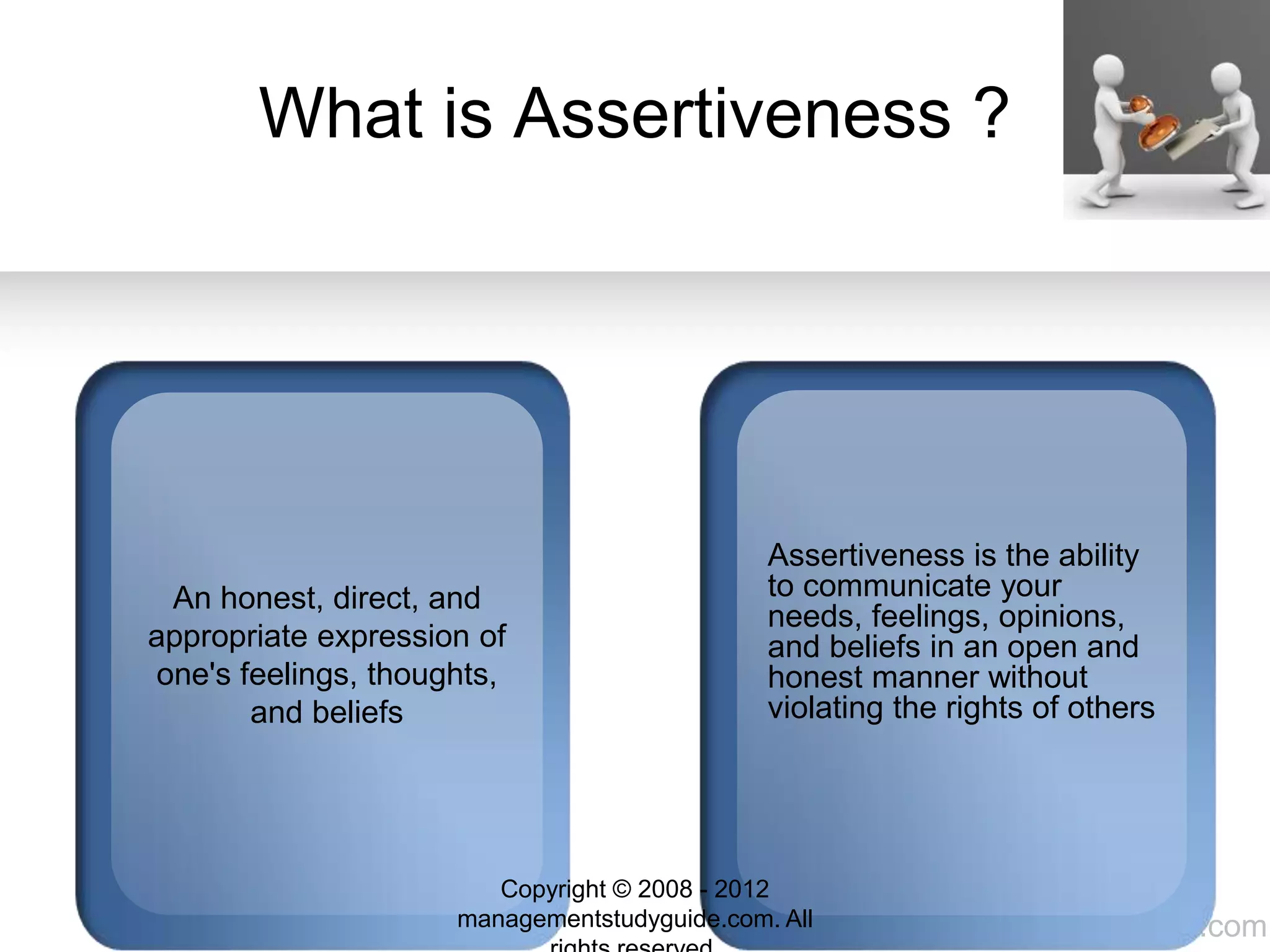 www.managementstudyguide.com
What is Assertiveness ?
An honest, direct, and
appropriate expression of
one's feelings, thoughts,
and beliefs
Assertiveness is the ability
to communicate your
needs, feelings, opinions,
and beliefs in an open and
honest manner without
violating the rights of others
Copyright © 2008 - 2012
managementstudyguide.com. All
 